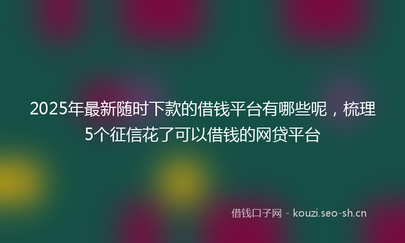 2025年最新随时下款的借钱平台有哪些呢，梳理5个征信花了可以借钱的网贷平台