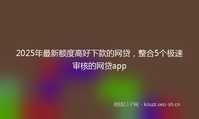2025年最新额度高好下款的网贷，整合5个极速审核的网贷app