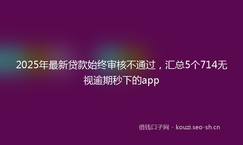 2025年最新贷款始终审核不通过，汇总5个714无视逾期秒下的app