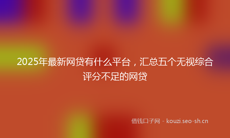 2025年最新网贷有什么平台，汇总五个无视综合评分不足的网贷