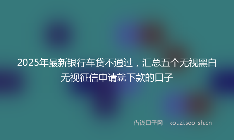 2025年最新银行车贷不通过，汇总五个无视黑白无视征信申请就下款的口子