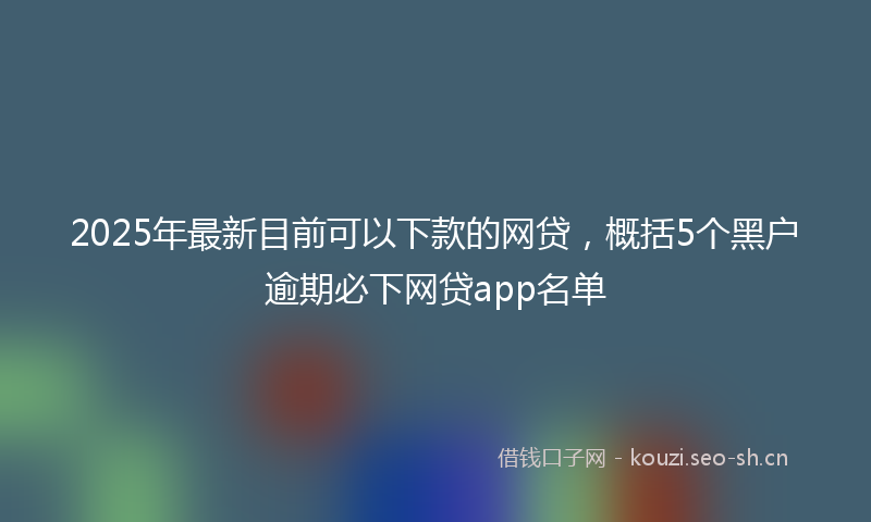 2025年最新目前可以下款的网贷，概括5个黑户逾期必下网贷app名单
