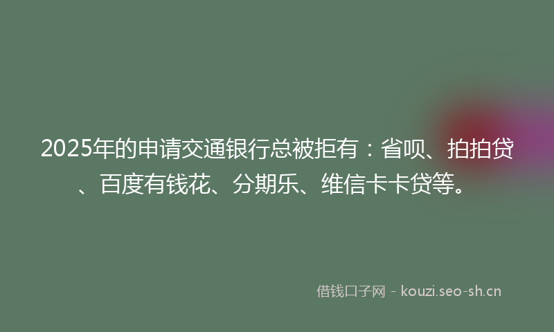 2025年的申请交通银行总被拒有：省呗、拍拍贷、百度有钱花、分期乐、维信卡卡贷等。