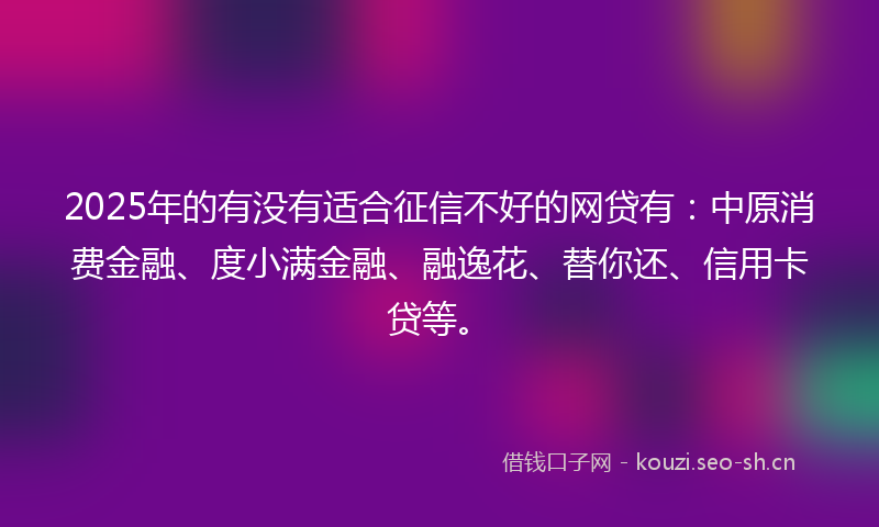2025年的有没有适合征信不好的网贷有：中原消费金融、度小满金融、融逸花、替你还、信用卡贷等。