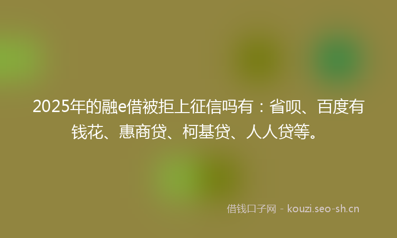 2025年的融e借被拒上征信吗有：省呗、百度有钱花、惠商贷、柯基贷、人人贷等。