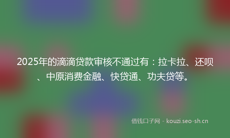 2025年的滴滴贷款审核不通过有：拉卡拉、还呗、中原消费金融、快贷通、功夫贷等。