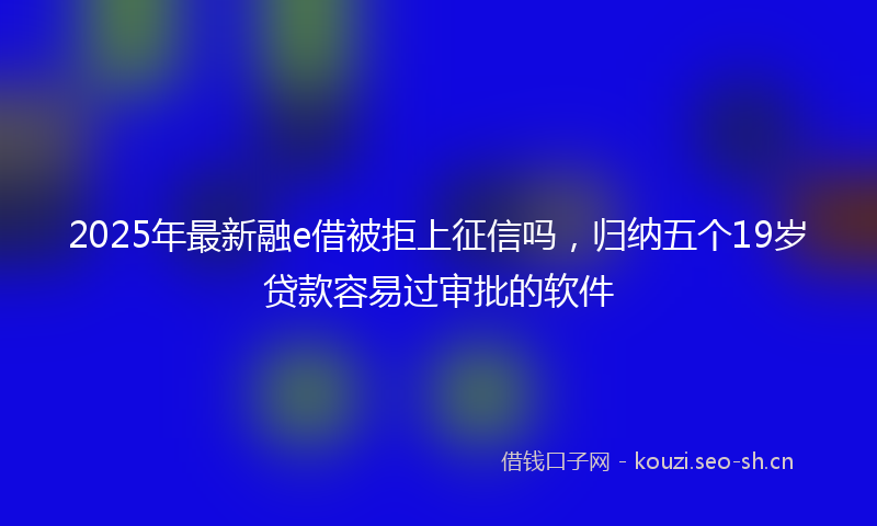 2025年最新融e借被拒上征信吗，归纳五个19岁贷款容易过审批的软件
