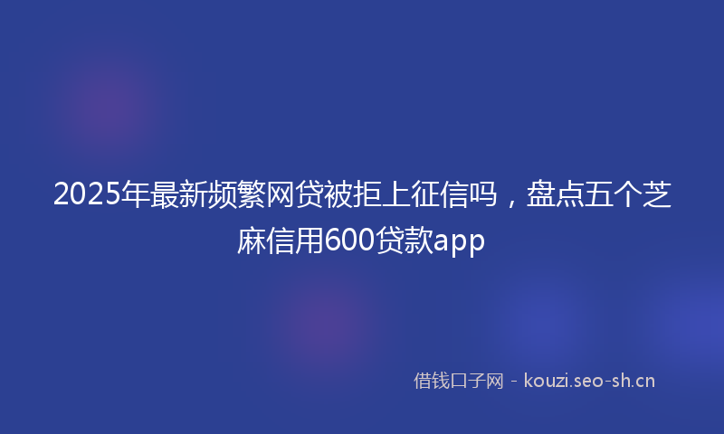 2025年最新频繁网贷被拒上征信吗，盘点五个芝麻信用600贷款app