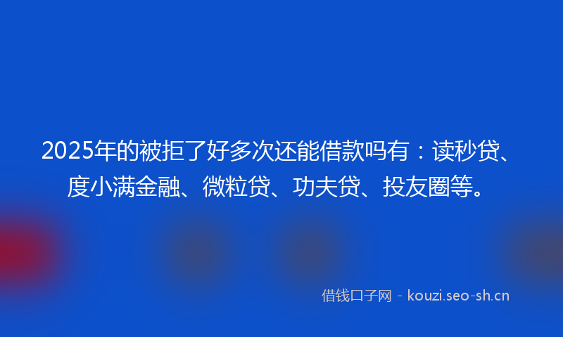 2025年的被拒了好多次还能借款吗有：读秒贷、度小满金融、微粒贷、功夫贷、投友圈等。
