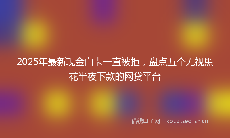 2025年最新现金白卡一直被拒，盘点五个无视黑花半夜下款的网贷平台