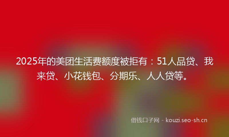 2025年的美团生活费额度被拒有：51人品贷、我来贷、小花钱包、分期乐、人人贷等。