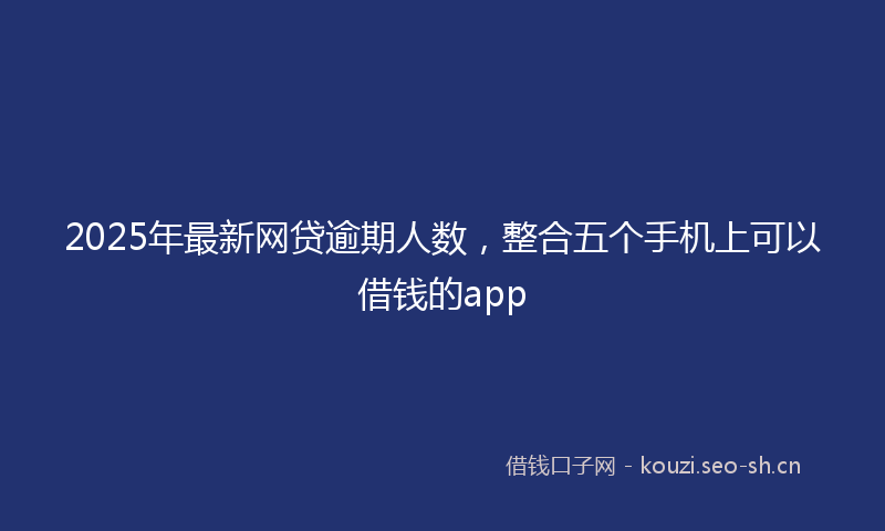 2025年最新网贷逾期人数，整合五个手机上可以借钱的app