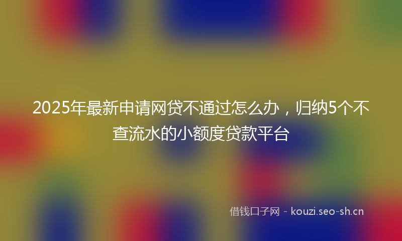 2025年最新申请网贷不通过怎么办，归纳5个不查流水的小额度贷款平台