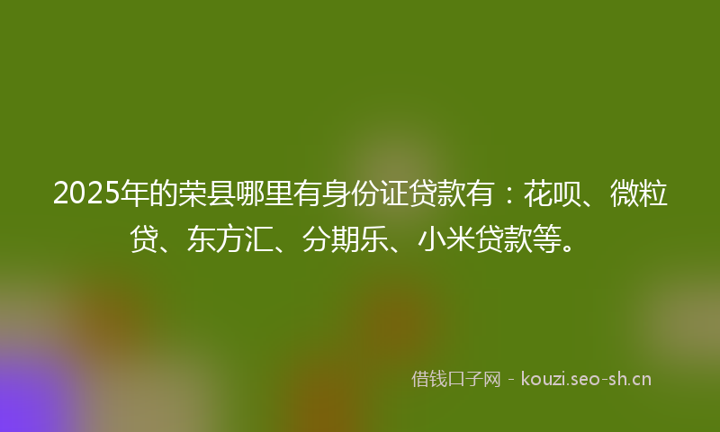 2025年的荣县哪里有身份证贷款有：花呗、微粒贷、东方汇、分期乐、小米贷款等。