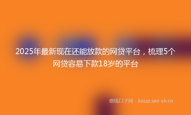 2025年最新现在还能放款的网贷平台，梳理5个网贷容易下款18岁的平台
