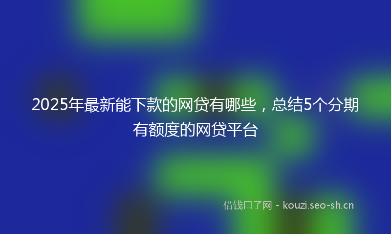 2025年最新能下款的网贷有哪些，总结5个分期有额度的网贷平台