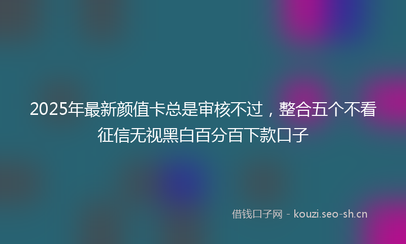 2025年最新颜值卡总是审核不过，整合五个不看征信无视黑白百分百下款口子