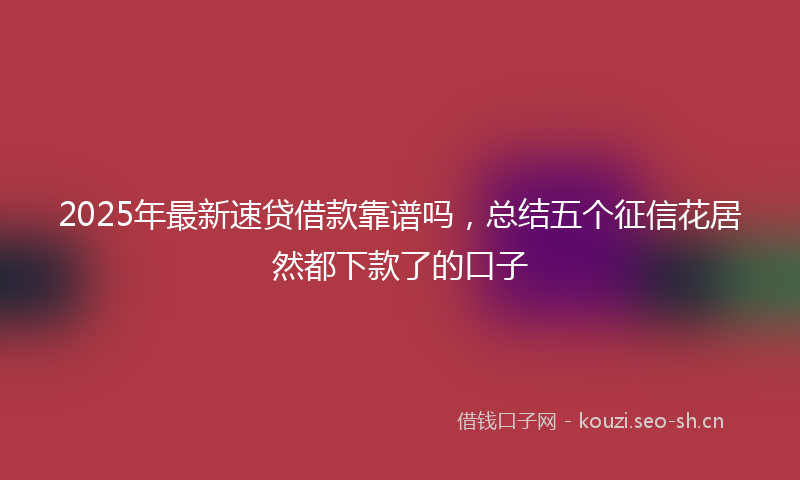2025年最新速贷借款靠谱吗，总结五个征信花居然都下款了的口子