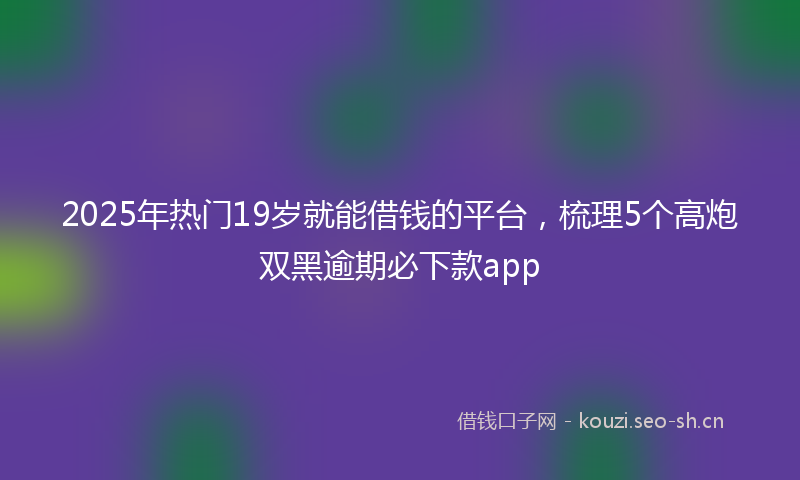 2025年热门19岁就能借钱的平台，梳理5个高炮双黑逾期必下款app