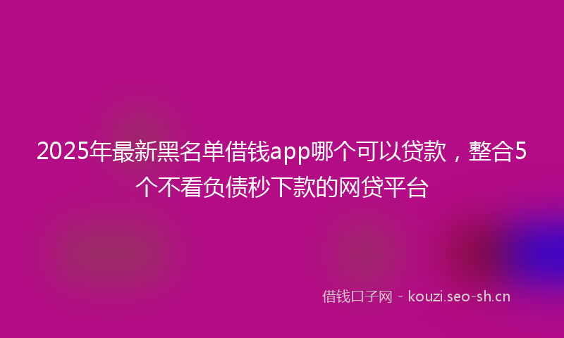 2025年最新黑名单借钱app哪个可以贷款，整合5个不看负债秒下款的网贷平台
