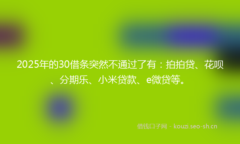 2025年的30借条突然不通过了有：拍拍贷、花呗、分期乐、小米贷款、e微贷等。