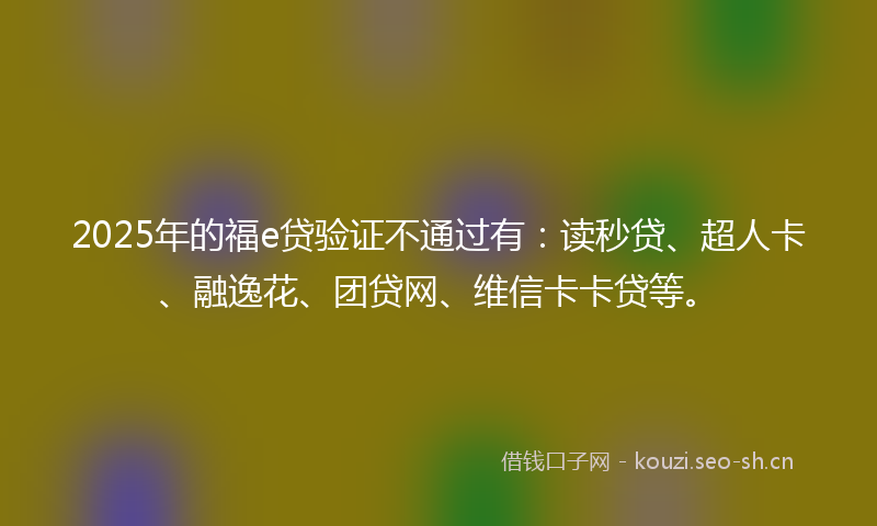 2025年的福e贷验证不通过有：读秒贷、超人卡、融逸花、团贷网、维信卡卡贷等。