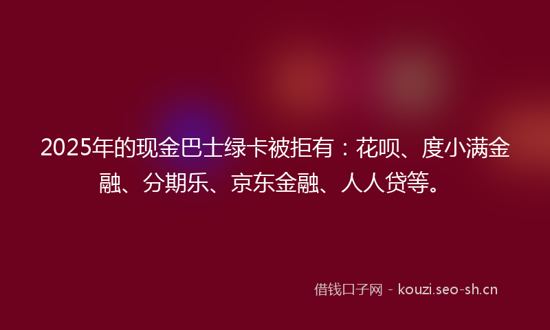 2025年的现金巴士绿卡被拒有：花呗、度小满金融、分期乐、京东金融、人人贷等。