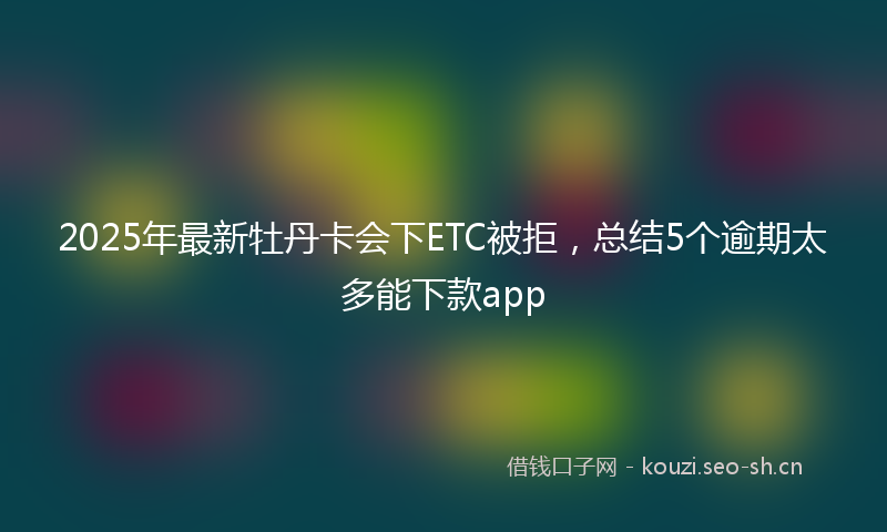 2025年最新牡丹卡会下ETC被拒，总结5个逾期太多能下款app