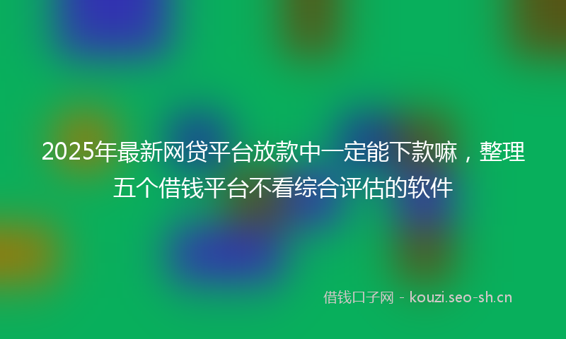 2025年最新网贷平台放款中一定能下款嘛，整理五个借钱平台不看综合评估的软件