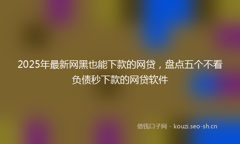 2025年最新网黑也能下款的网贷，盘点五个不看负债秒下款的网贷软件