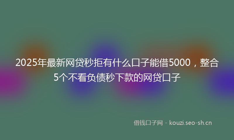 2025年最新网贷秒拒有什么口子能借5000，整合5个不看负债秒下款的网贷口子