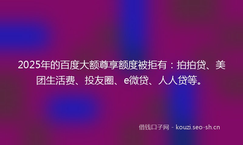 2025年的百度大额尊享额度被拒有：拍拍贷、美团生活费、投友圈、e微贷、人人贷等。