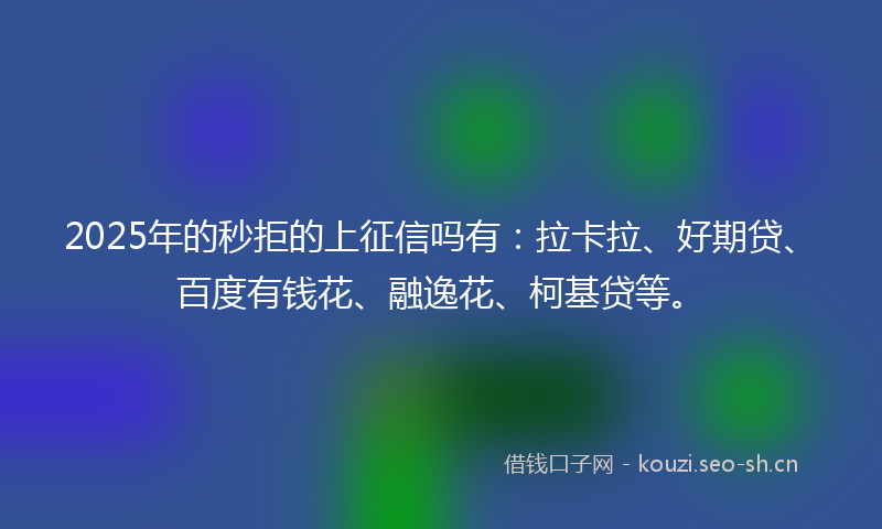 2025年的秒拒的上征信吗有：拉卡拉、好期贷、百度有钱花、融逸花、柯基贷等。