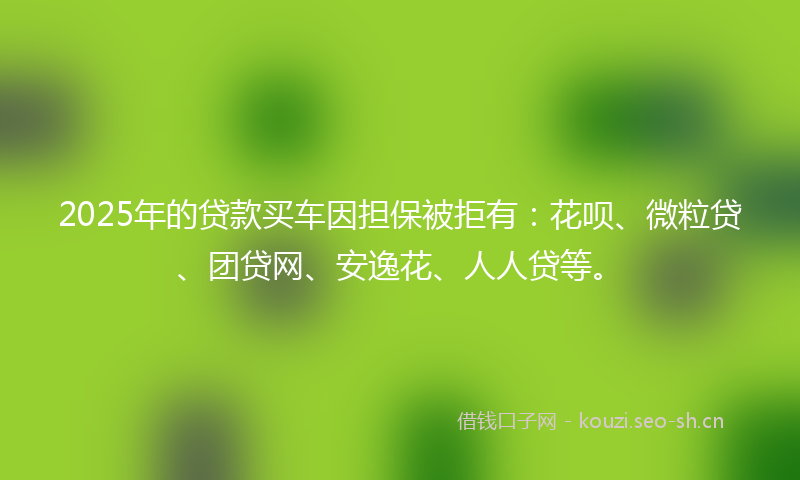 2025年的贷款买车因担保被拒有：花呗、微粒贷、团贷网、安逸花、人人贷等。