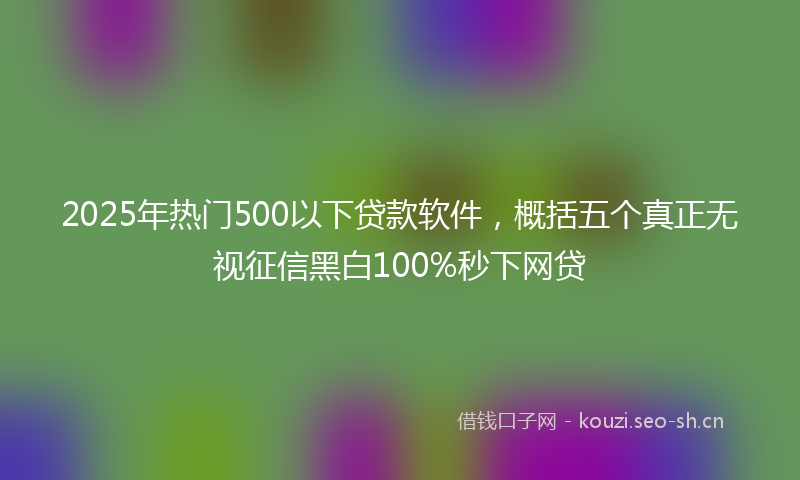 2025年热门500以下贷款软件，概括五个真正无视征信黑白100%秒下网贷