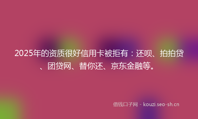 2025年的资质很好信用卡被拒有：还呗、拍拍贷、团贷网、替你还、京东金融等。