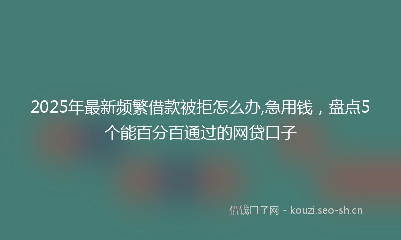 2025年最新频繁借款被拒怎么办,急用钱，盘点5个能百分百通过的网贷口子
