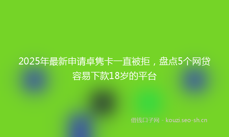 2025年最新申请卓隽卡一直被拒，盘点5个网贷容易下款18岁的平台