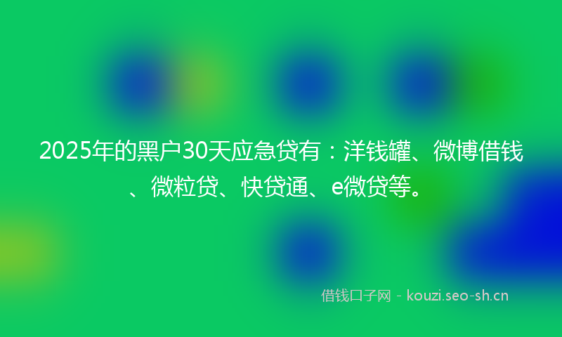 2025年的黑户30天应急贷有：洋钱罐、微博借钱、微粒贷、快贷通、e微贷等。