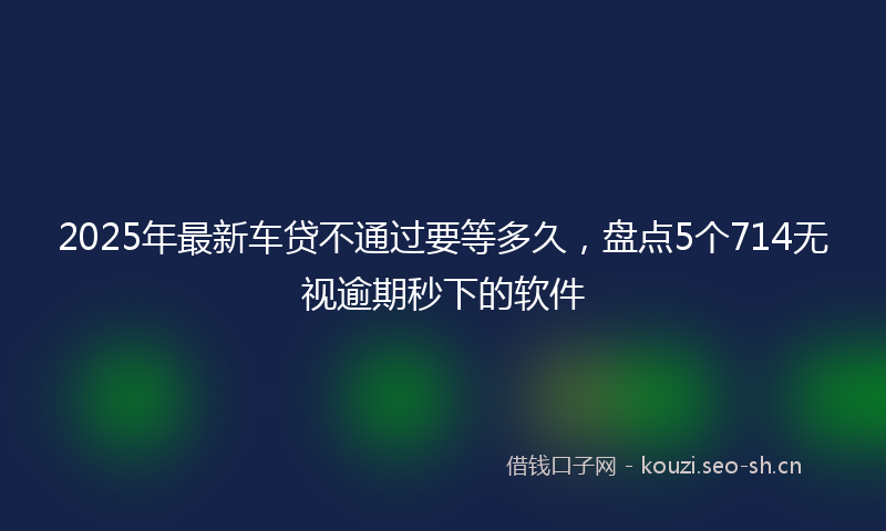 2025年最新车贷不通过要等多久，盘点5个714无视逾期秒下的软件