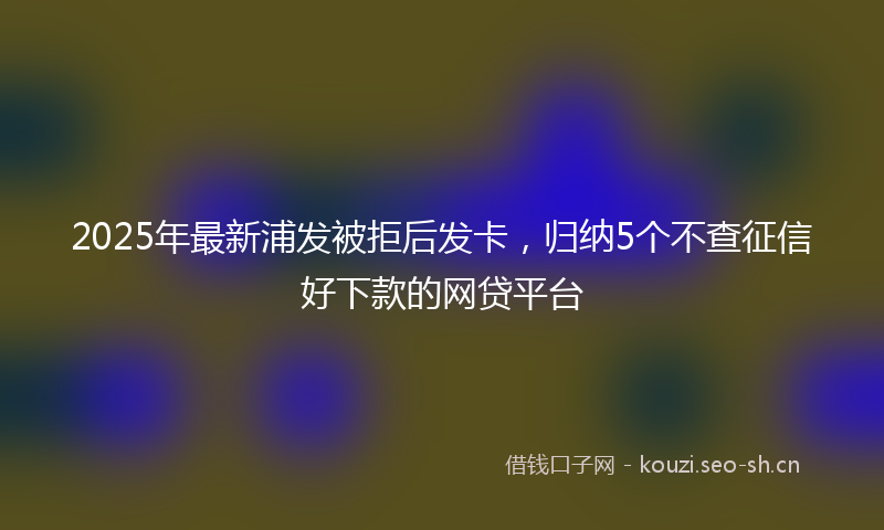 2025年最新浦发被拒后发卡，归纳5个不查征信好下款的网贷平台