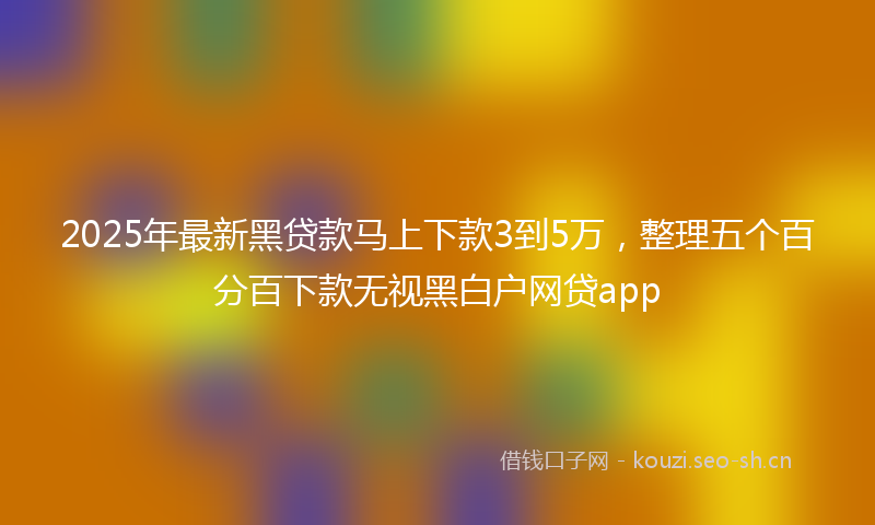 2025年最新黑贷款马上下款3到5万，整理五个百分百下款无视黑白户网贷app