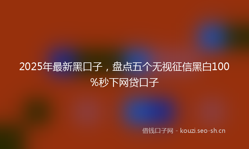 2025年最新黑口子，盘点五个无视征信黑白100%秒下网贷口子