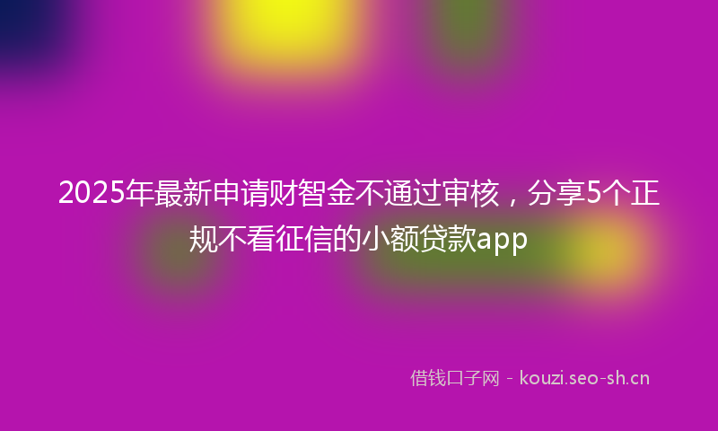 2025年最新申请财智金不通过审核，分享5个正规不看征信的小额贷款app