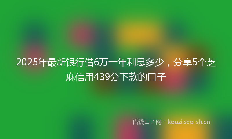 2025年最新银行借6万一年利息多少，分享5个芝麻信用439分下款的口子
