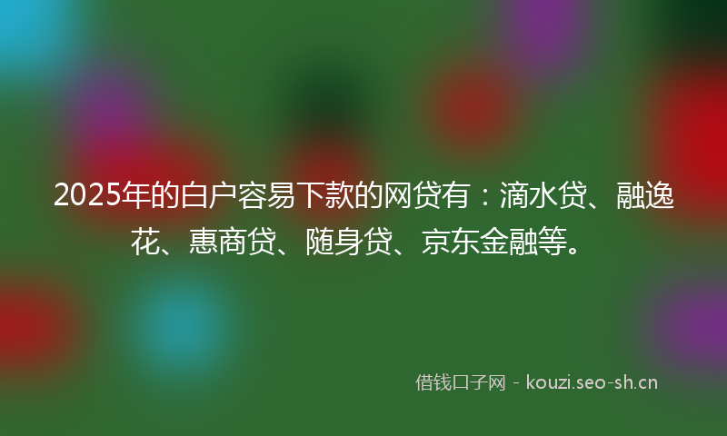 2025年的白户容易下款的网贷有：滴水贷、融逸花、惠商贷、随身贷、京东金融等。