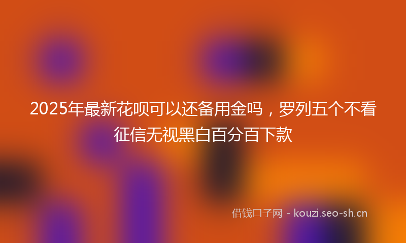 2025年最新花呗可以还备用金吗，罗列五个不看征信无视黑白百分百下款
