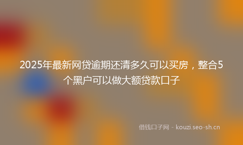 2025年最新网贷逾期还清多久可以买房，整合5个黑户可以做大额贷款口子