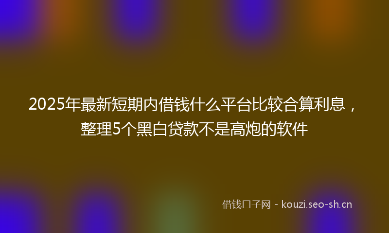 2025年最新短期内借钱什么平台比较合算利息，整理5个黑白贷款不是高炮的软件