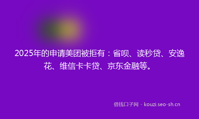 2025年的申请美团被拒有：省呗、读秒贷、安逸花、维信卡卡贷、京东金融等。